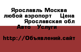 Ярославль-Москва любой аэропорт. › Цена ­ 4 700 - Ярославская обл. Авто » Услуги   